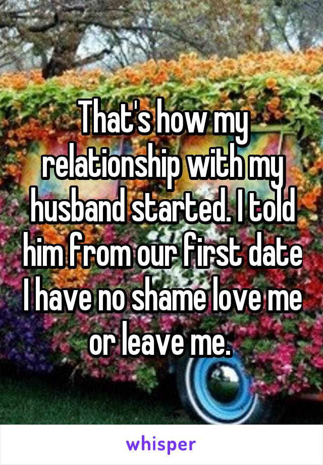 That's how my relationship with my husband started. I told him from our first date I have no shame love me or leave me. 