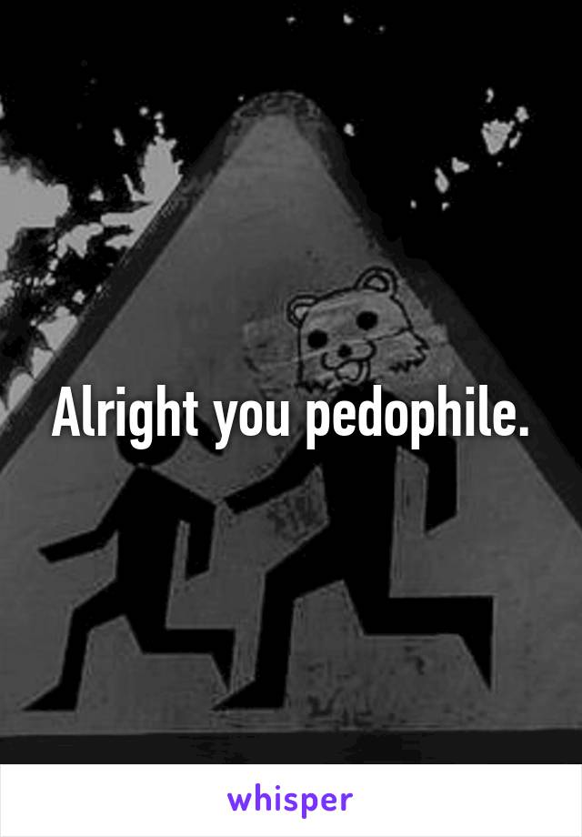 Alright you pedophile.