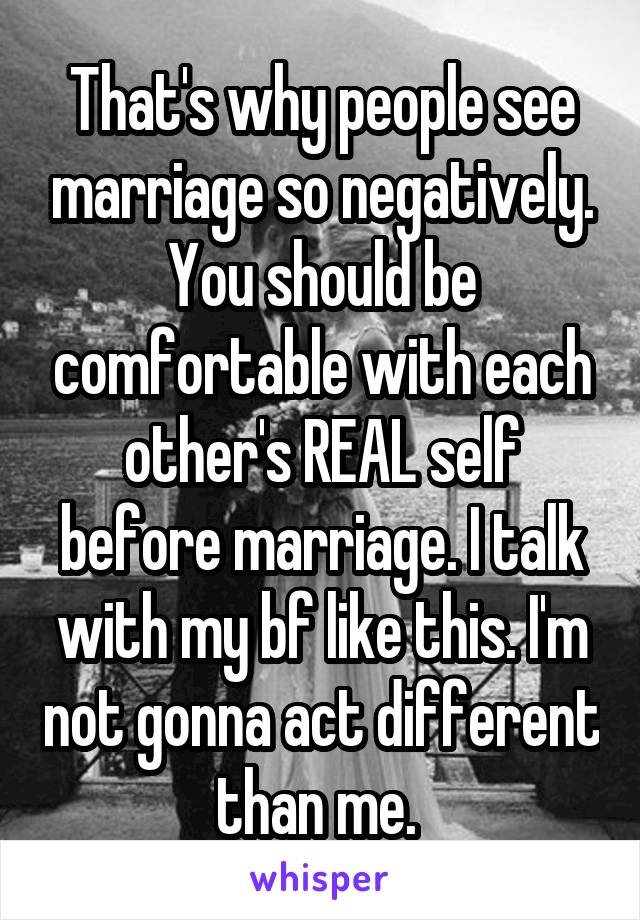 That's why people see marriage so negatively. You should be comfortable with each other's REAL self before marriage. I talk with my bf like this. I'm not gonna act different than me. 