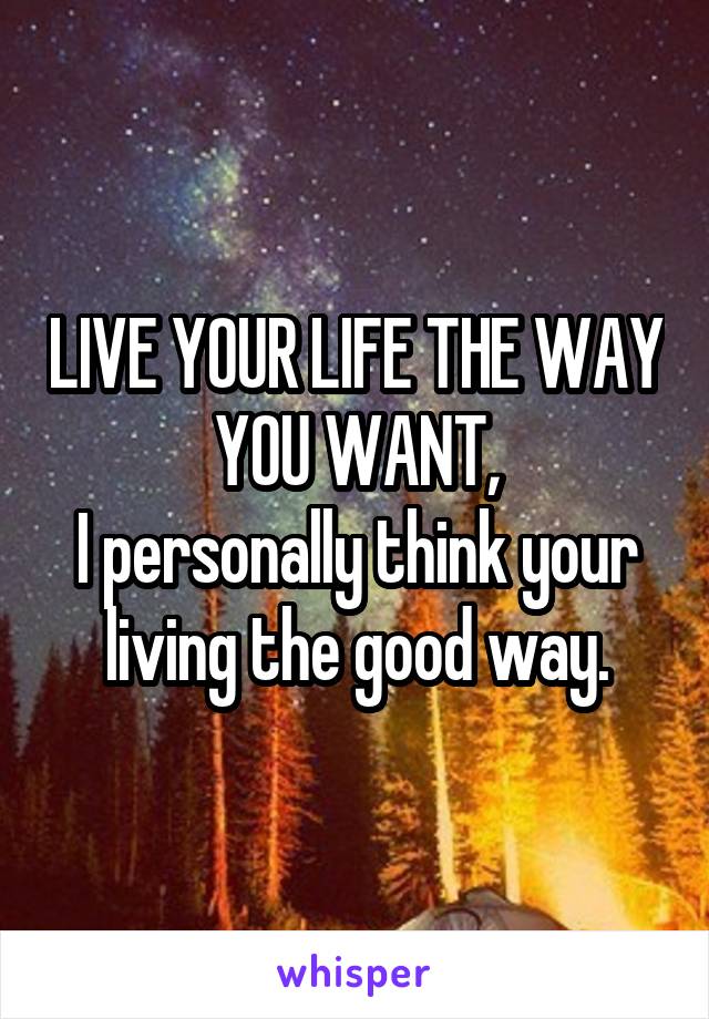 LIVE YOUR LIFE THE WAY YOU WANT,
I personally think your living the good way.