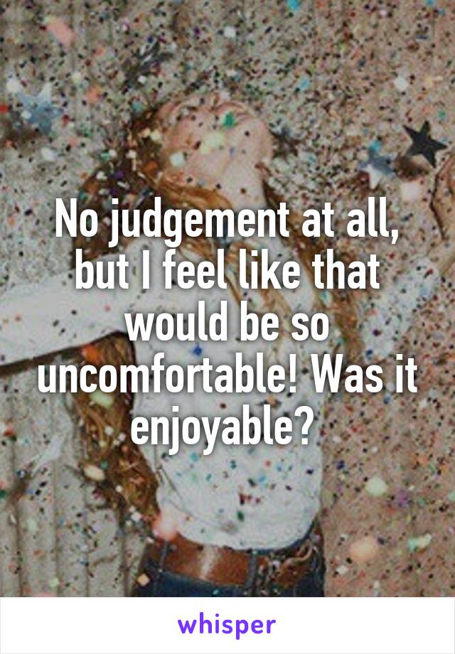No judgement at all, but I feel like that would be so uncomfortable! Was it enjoyable? 