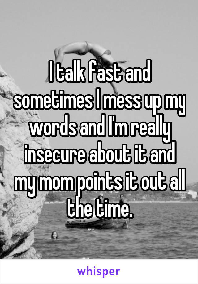 I talk fast and sometimes I mess up my words and I'm really insecure about it and my mom points it out all the time.
