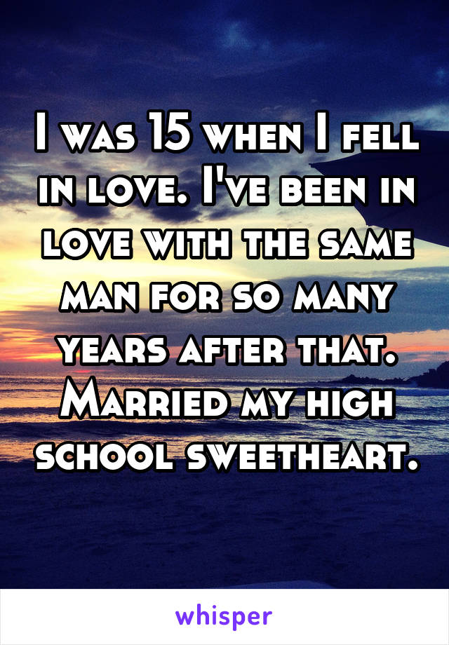 I was 15 when I fell in love. I've been in love with the same man for so many years after that. Married my high school sweetheart. 