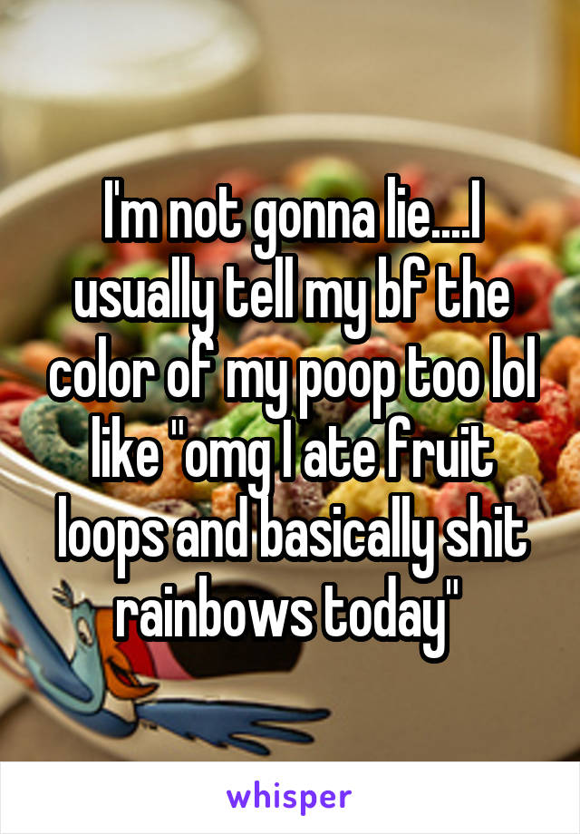 I'm not gonna lie....I usually tell my bf the color of my poop too lol like "omg I ate fruit loops and basically shit rainbows today" 