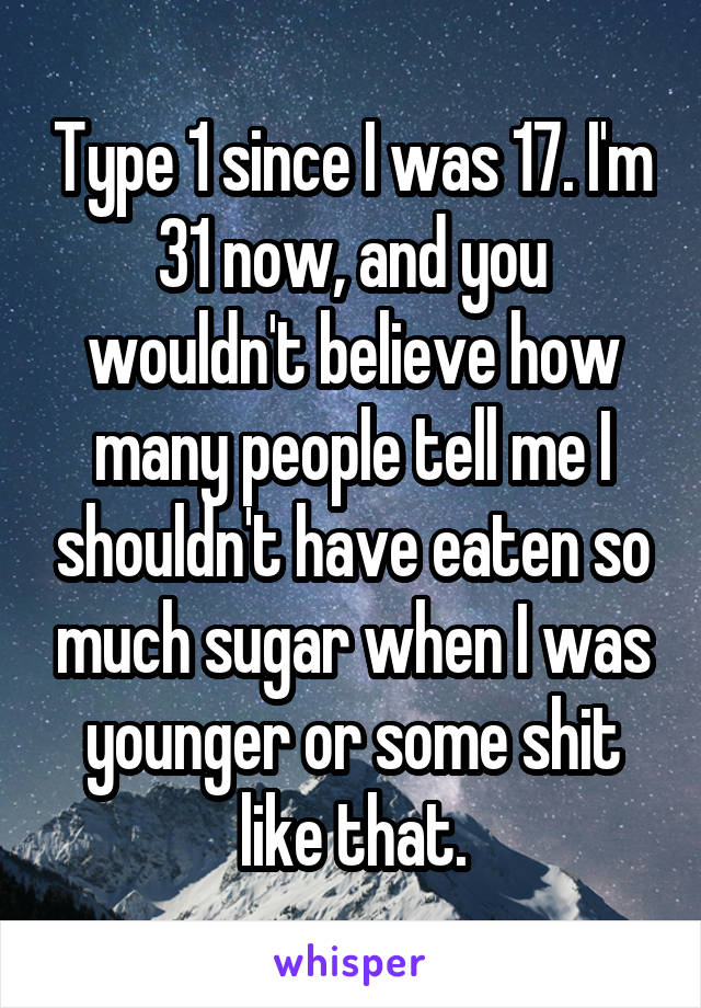 Type 1 since I was 17. I'm 31 now, and you wouldn't believe how many people tell me I shouldn't have eaten so much sugar when I was younger or some shit like that.