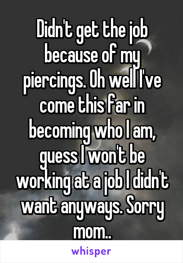 Didn't get the job because of my piercings. Oh well I've come this far in becoming who I am, guess I won't be working at a job I didn't want anyways. Sorry mom..