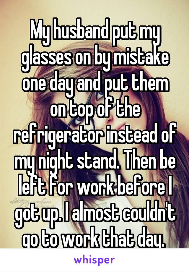 My husband put my glasses on by mistake one day and put them on top of the refrigerator instead of my night stand. Then be left for work before I got up. I almost couldn't go to work that day. 