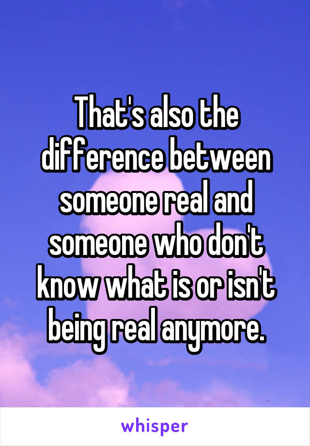 That's also the difference between someone real and someone who don't know what is or isn't being real anymore.