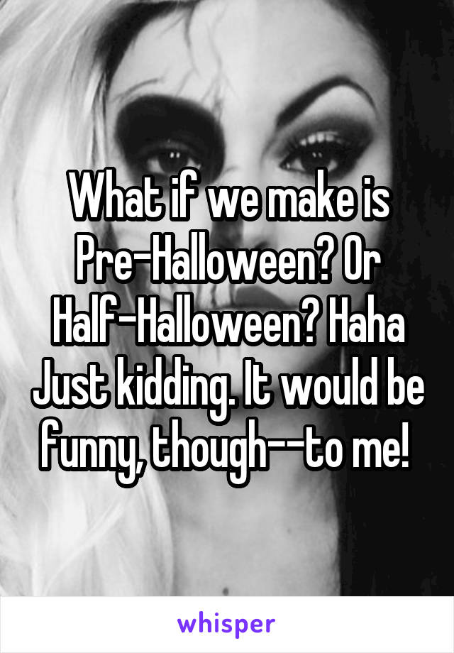 What if we make is Pre-Halloween? Or Half-Halloween? Haha Just kidding. It would be funny, though--to me! 