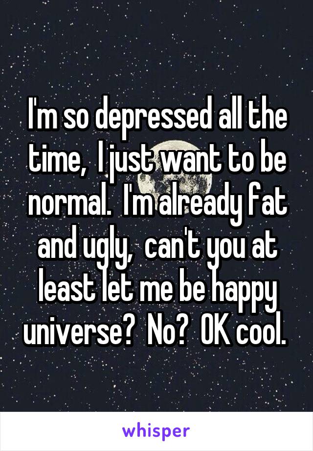 I'm so depressed all the time,  I just want to be normal.  I'm already fat and ugly,  can't you at least let me be happy universe?  No?  OK cool. 