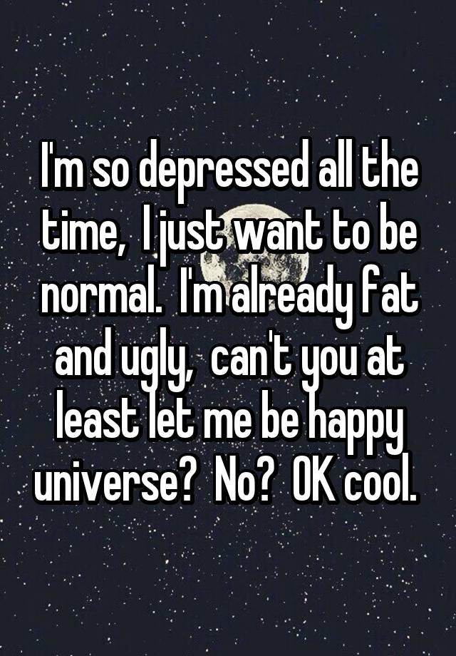 I'm so depressed all the time,  I just want to be normal.  I'm already fat and ugly,  can't you at least let me be happy universe?  No?  OK cool. 