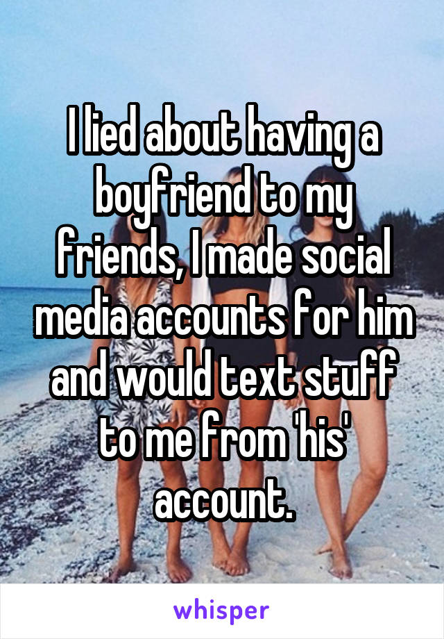 I lied about having a boyfriend to my friends, I made social media accounts for him and would text stuff to me from 'his' account.