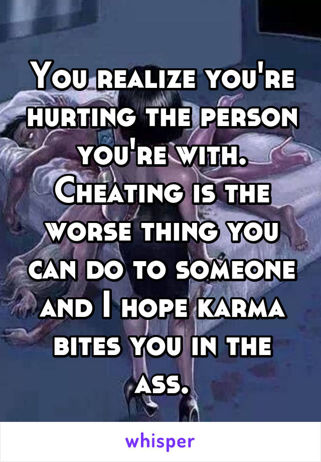 You realize you're hurting the person you're with. Cheating is the worse thing you can do to someone and I hope karma bites you in the ass.