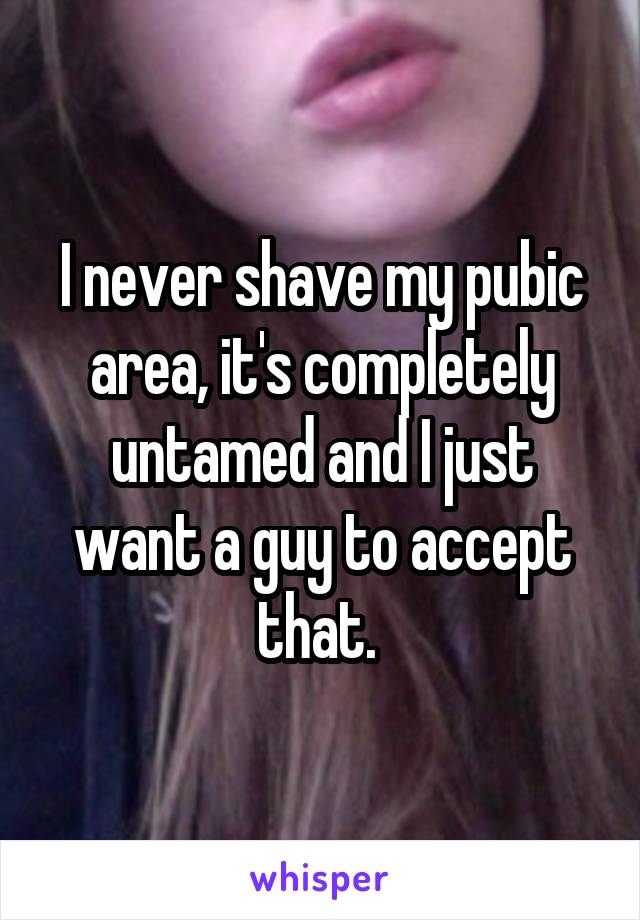 I never shave my pubic area, it's completely untamed and I just want a guy to accept that. 