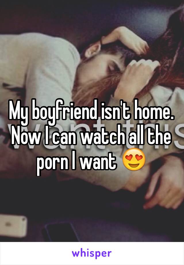 My boyfriend isn't home. Now I can watch all the porn I want 😍