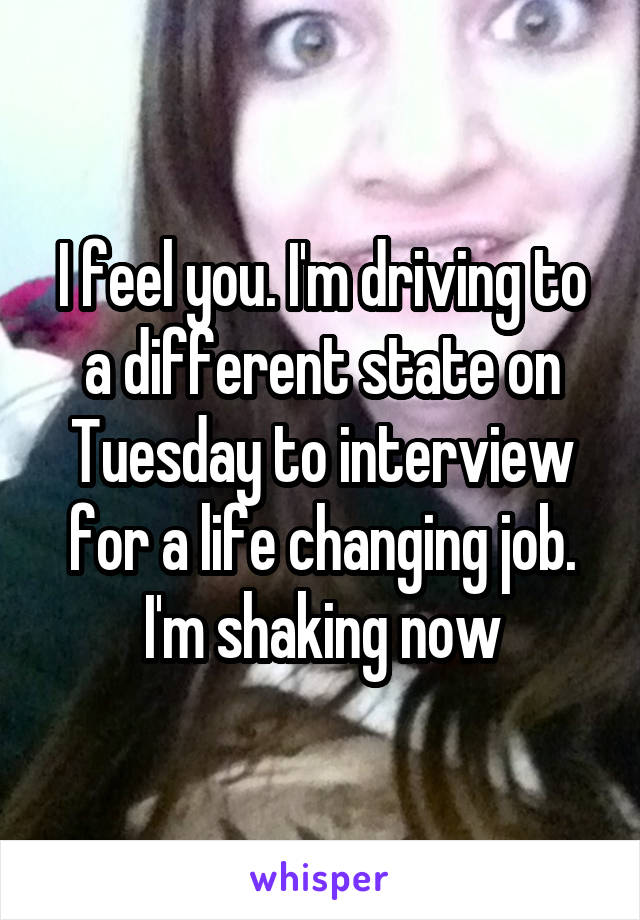 I feel you. I'm driving to a different state on Tuesday to interview for a life changing job. I'm shaking now