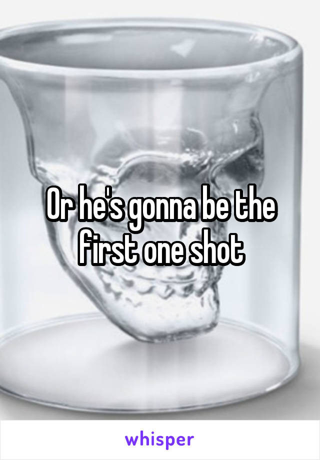 Or he's gonna be the first one shot