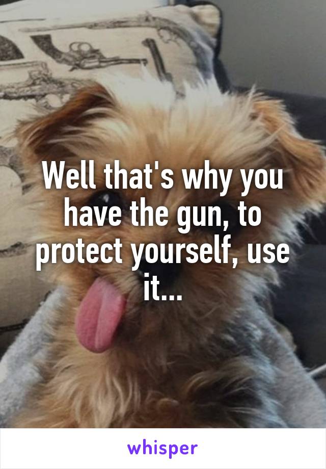 Well that's why you have the gun, to protect yourself, use it...