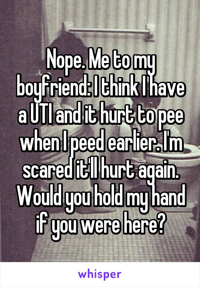 Nope. Me to my boyfriend: I think I have a UTI and it hurt to pee when I peed earlier. I'm scared it'll hurt again. Would you hold my hand if you were here?