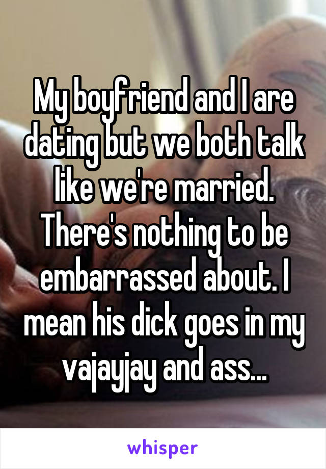 My boyfriend and I are dating but we both talk like we're married. There's nothing to be embarrassed about. I mean his dick goes in my vajayjay and ass...