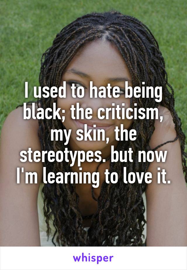 I used to hate being black; the criticism, my skin, the stereotypes. but now I'm learning to love it.