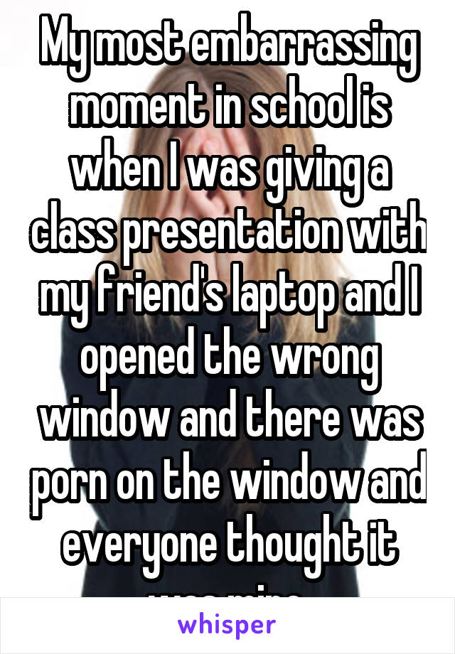 My most embarrassing moment in school is when I was giving a class presentation with my friend's laptop and I opened the wrong window and there was porn on the window and everyone thought it was mine.