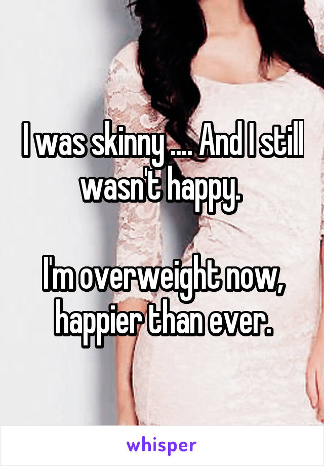 I was skinny .... And I still wasn't happy. 

I'm overweight now, happier than ever.