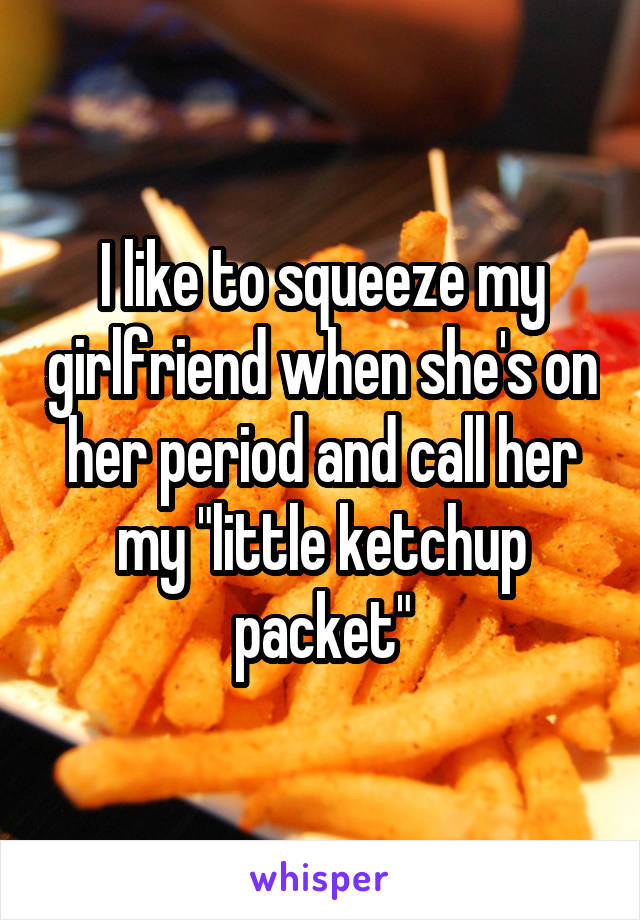 I like to squeeze my girlfriend when she's on her period and call her my "little ketchup packet"