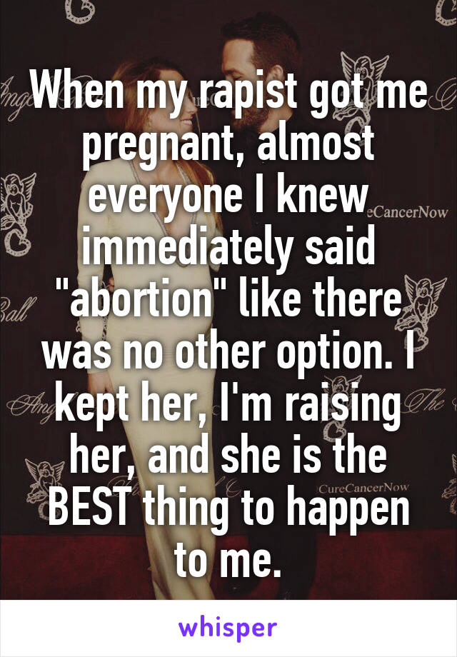 When my rapist got me pregnant, almost everyone I knew immediately said "abortion" like there was no other option. I kept her, I'm raising her, and she is the BEST thing to happen to me.