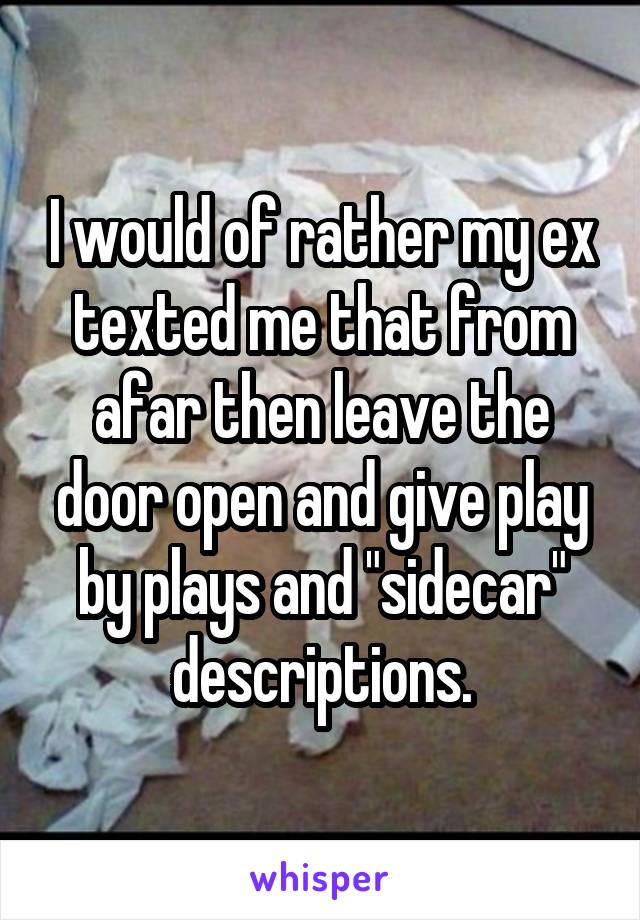 I would of rather my ex texted me that from afar then leave the door open and give play by plays and "sidecar" descriptions.