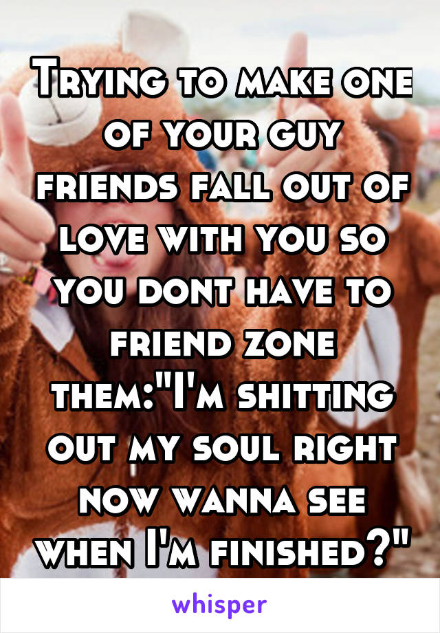 Trying to make one of your guy friends fall out of love with you so you dont have to friend zone them:"I'm shitting out my soul right now wanna see when I'm finished?"