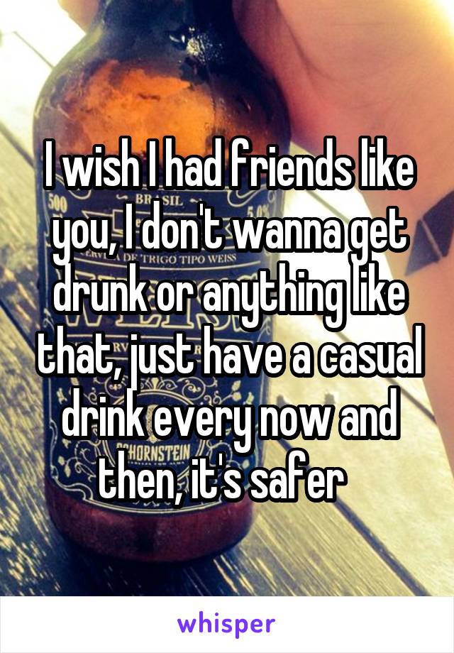 I wish I had friends like you, I don't wanna get drunk or anything like that, just have a casual drink every now and then, it's safer  