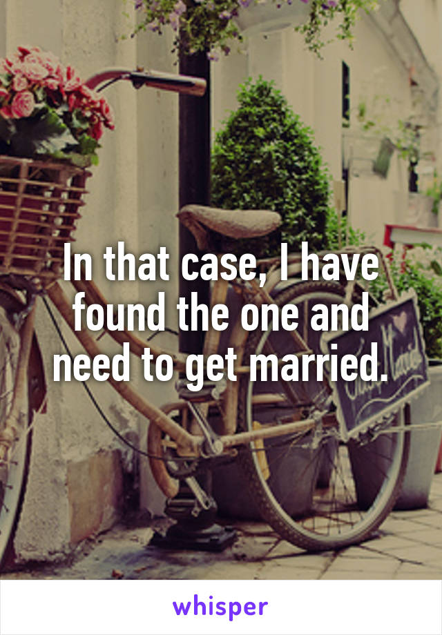 In that case, I have found the one and need to get married.