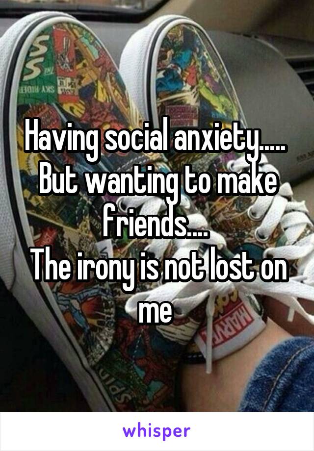 Having social anxiety..... 
But wanting to make friends.... 
The irony is not lost on me 