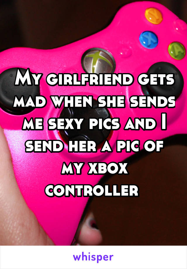 My girlfriend gets mad when she sends me sexy pics and I send her a pic of my xbox controller 