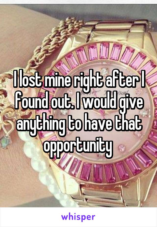I lost mine right after I found out. I would give anything to have that opportunity 
