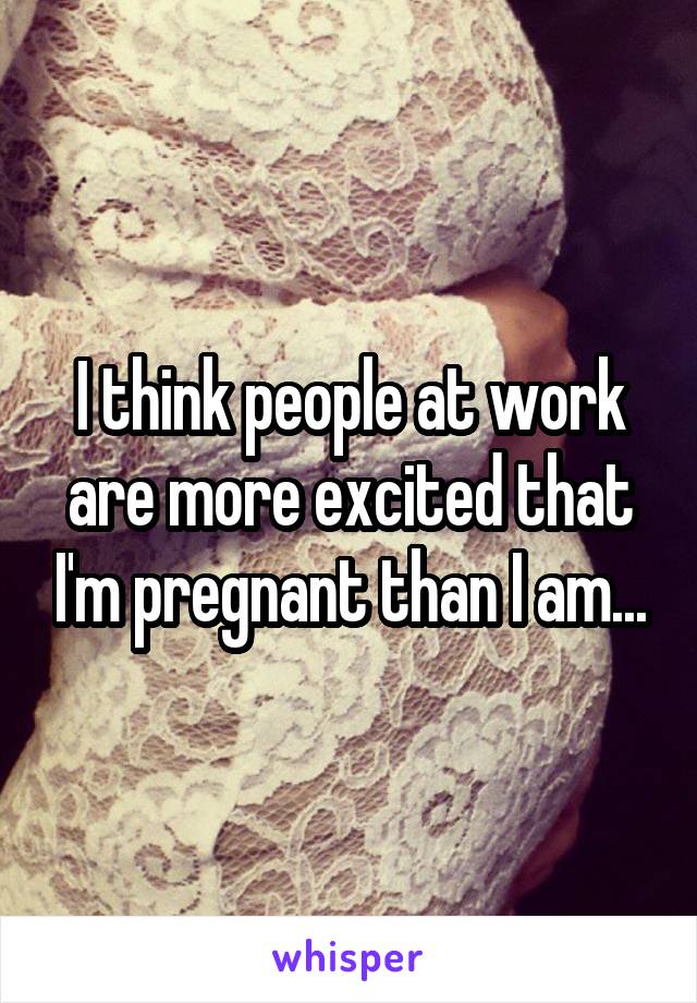 I think people at work are more excited that I'm pregnant than I am...