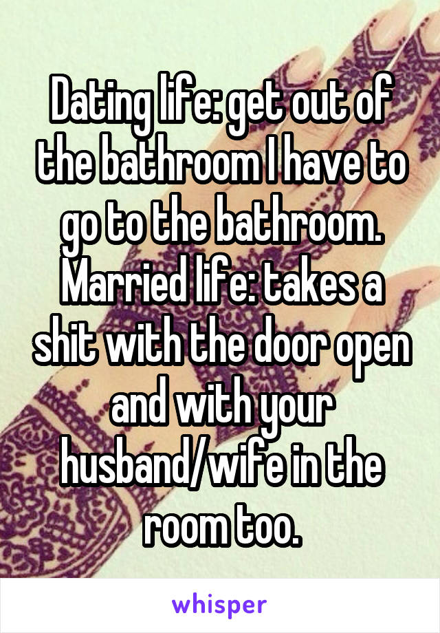 Dating life: get out of the bathroom I have to go to the bathroom.
Married life: takes a shit with the door open and with your husband/wife in the room too.
