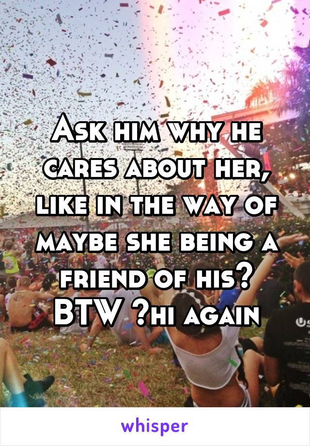 Ask him why he cares about her, like in the way of maybe she being a friend of his? BTW ~hi again