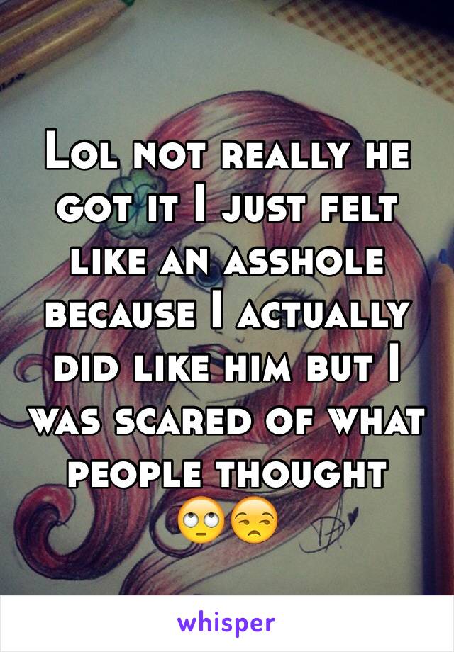 Lol not really he got it I just felt like an asshole because I actually did like him but I was scared of what people thought 
🙄😒