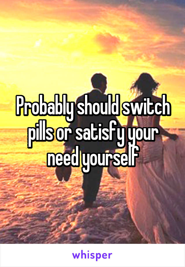 Probably should switch pills or satisfy your need yourself