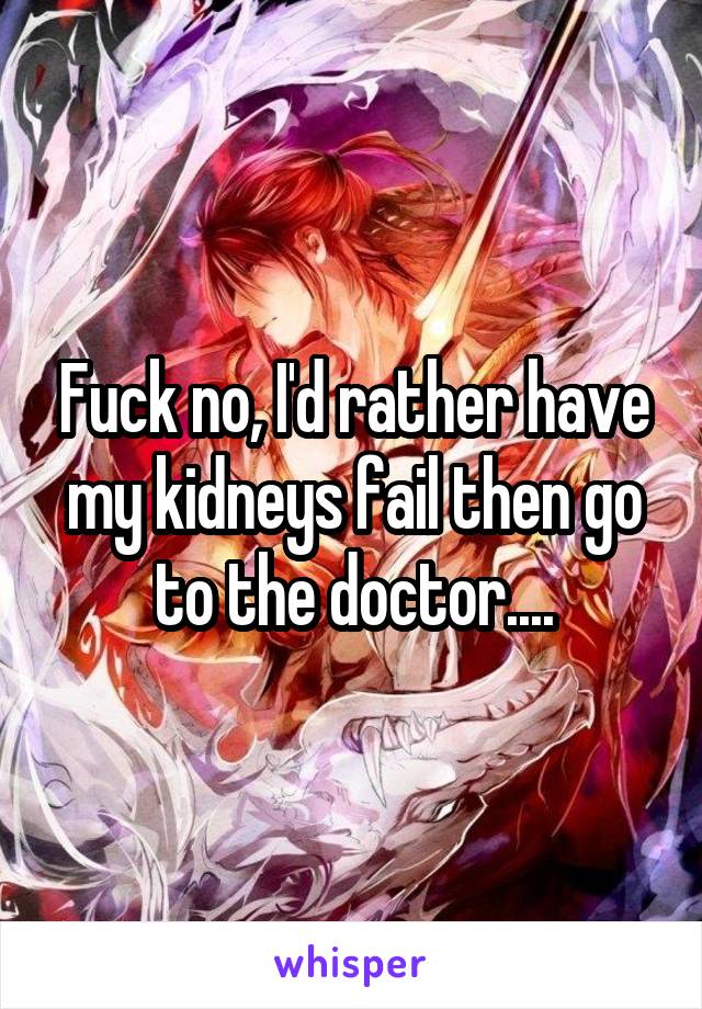 Fuck no, I'd rather have my kidneys fail then go to the doctor....