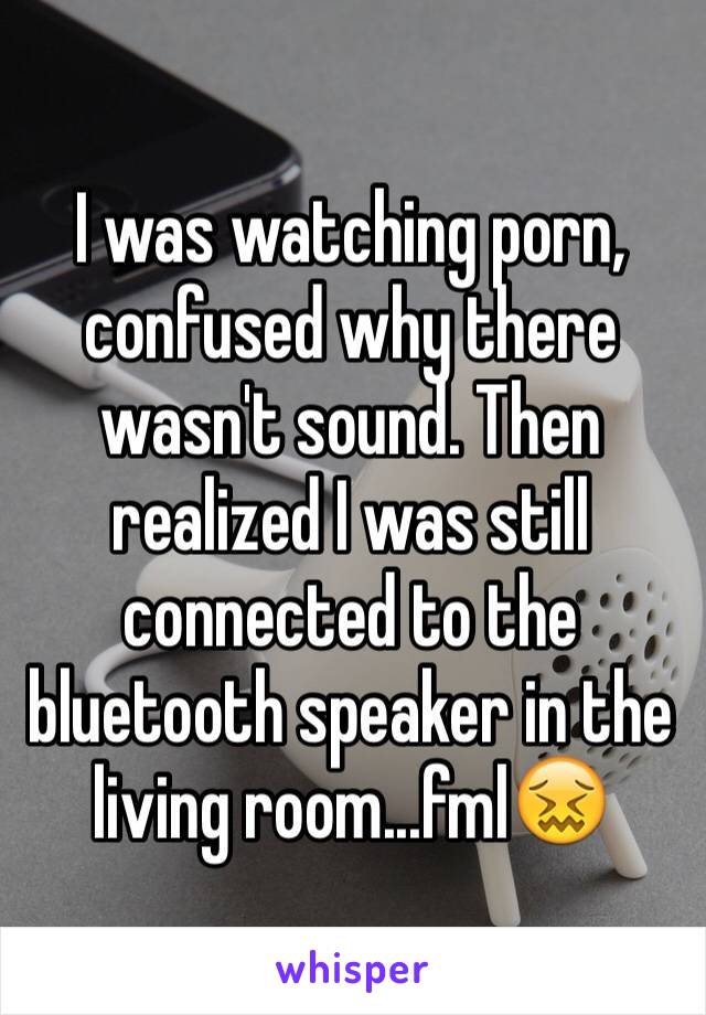 I was watching porn, confused why there wasn't sound. Then realized I was still connected to the bluetooth speaker in the living room...fml😖