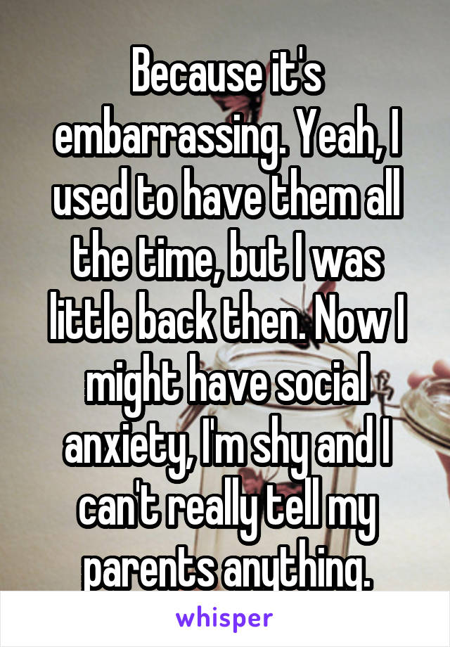 Because it's embarrassing. Yeah, I used to have them all the time, but I was little back then. Now I might have social anxiety, I'm shy and I can't really tell my parents anything.