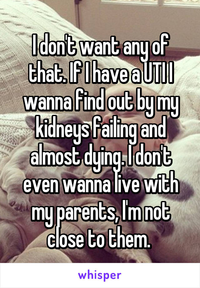 I don't want any of that. If I have a UTI I wanna find out by my kidneys failing and almost dying. I don't even wanna live with my parents, I'm not close to them. 