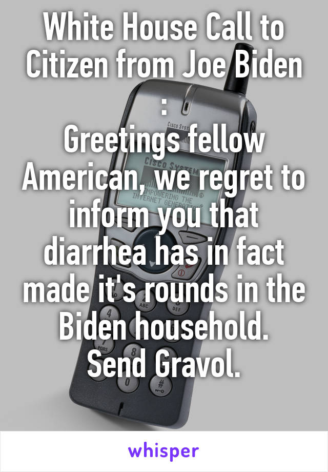 White House Call to Citizen from Joe Biden :
Greetings fellow American, we regret to inform you that diarrhea has in fact made it's rounds in the Biden household.
Send Gravol.

