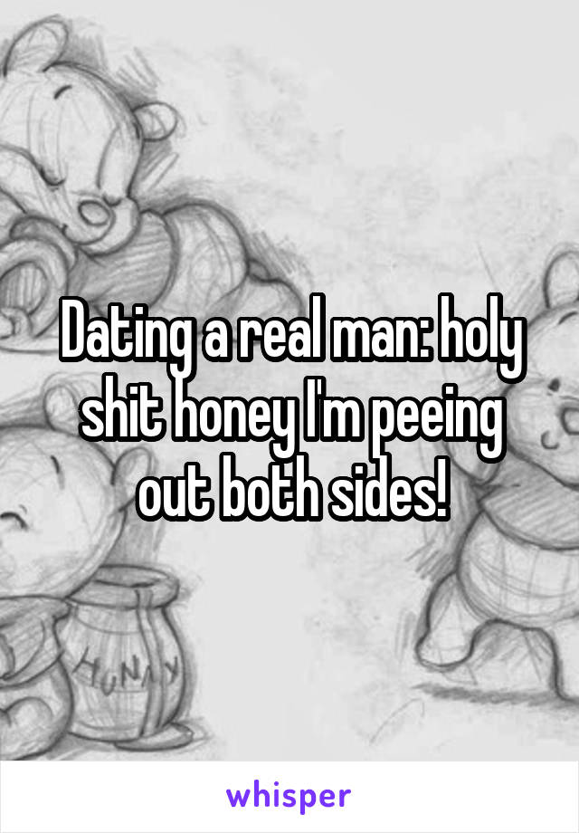 Dating a real man: holy shit honey I'm peeing out both sides!