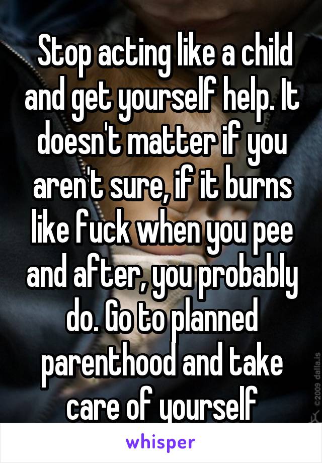  Stop acting like a child and get yourself help. It doesn't matter if you aren't sure, if it burns like fuck when you pee and after, you probably do. Go to planned parenthood and take care of yourself