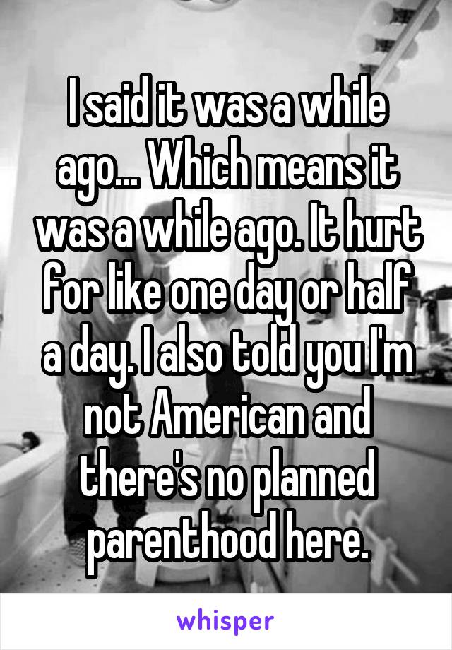 I said it was a while ago... Which means it was a while ago. It hurt for like one day or half a day. I also told you I'm not American and there's no planned parenthood here.