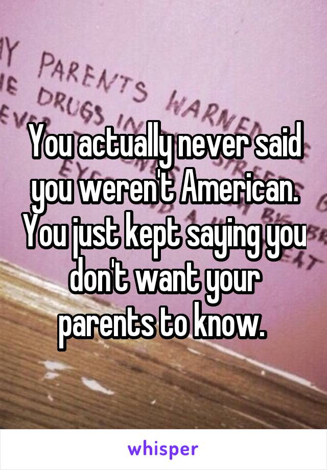 You actually never said you weren't American. You just kept saying you don't want your parents to know. 